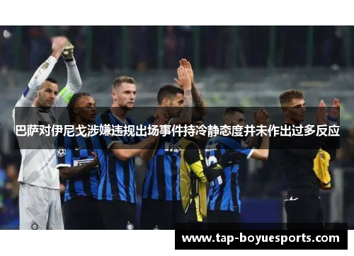 巴萨对伊尼戈涉嫌违规出场事件持冷静态度并未作出过多反应