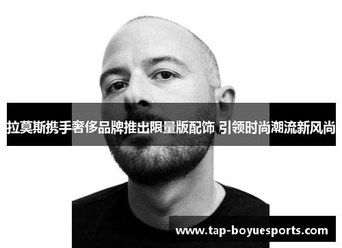 拉莫斯携手奢侈品牌推出限量版配饰 引领时尚潮流新风尚