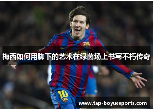 梅西如何用脚下的艺术在绿茵场上书写不朽传奇