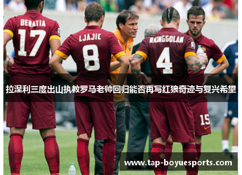 拉涅利三度出山执教罗马老帅回归能否再写红狼奇迹与复兴希望